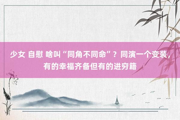 少女 自慰 啥叫“同角不同命”？同演一个变装，有的幸福齐备但有的进穷籍