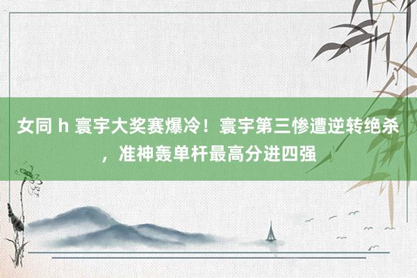 女同 h 寰宇大奖赛爆冷！寰宇第三惨遭逆转绝杀，准神轰单杆最高分进四强