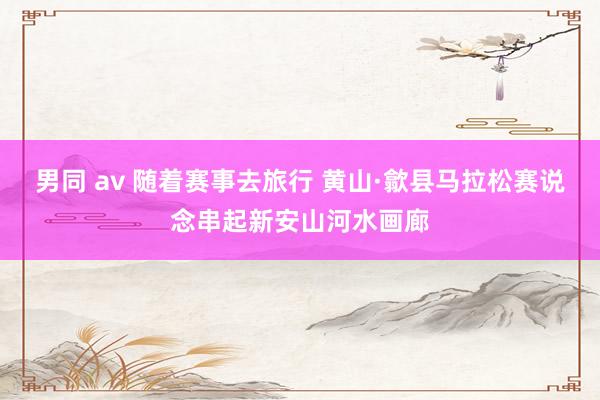 男同 av 随着赛事去旅行 黄山·歙县马拉松赛说念串起新安山河水画廊