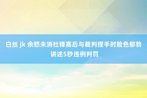 白丝 jk 余怒未消杜锋赛后与裁判捏手时脸色郁勃 讲述5秒违例判罚