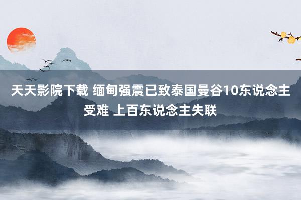 天天影院下载 缅甸强震已致泰国曼谷10东说念主受难 上百东说念主失联