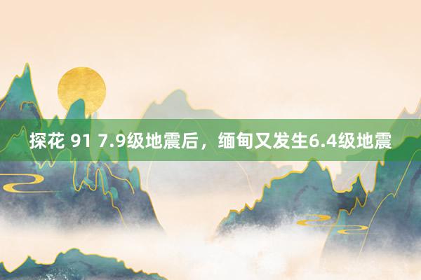 探花 91 7.9级地震后，缅甸又发生6.4级地震