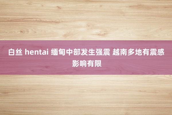 白丝 hentai 缅甸中部发生强震 越南多地有震感 影响有限