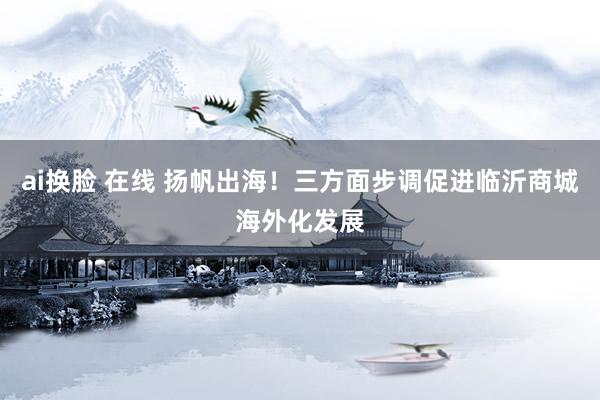 ai换脸 在线 扬帆出海！三方面步调促进临沂商城海外化发展