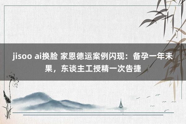 jisoo ai换脸 家恩德运案例闪现：备孕一年未果，东谈主工授精一次告捷