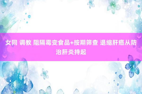 女同 调教 阻隔霉变食品+按期筛查 退缩肝癌从防治肝炎持起