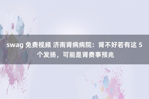 swag 免费视频 济南肾病病院：肾不好若有这 5 个发扬，可能是肾费事预兆