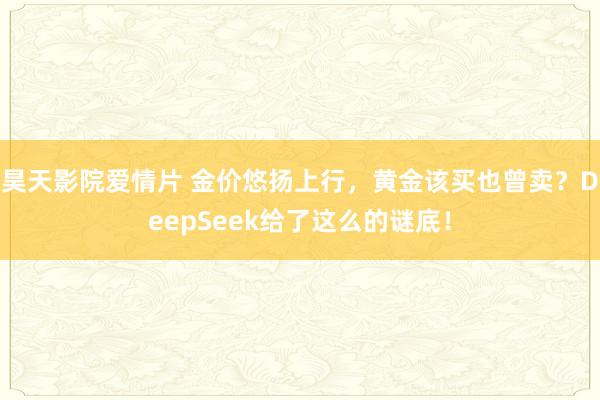 昊天影院爱情片 金价悠扬上行，黄金该买也曾卖？DeepSeek给了这么的谜底！