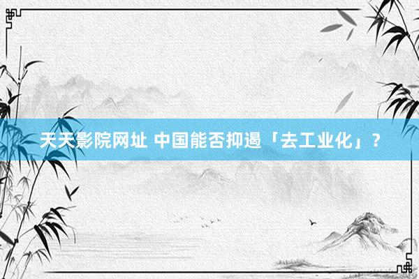 天天影院网址 中国能否抑遏「去工业化」？