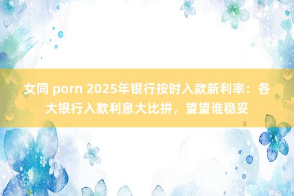 女同 porn 2025年银行按时入款新利率：各大银行入款利息大比拼，望望谁稳妥