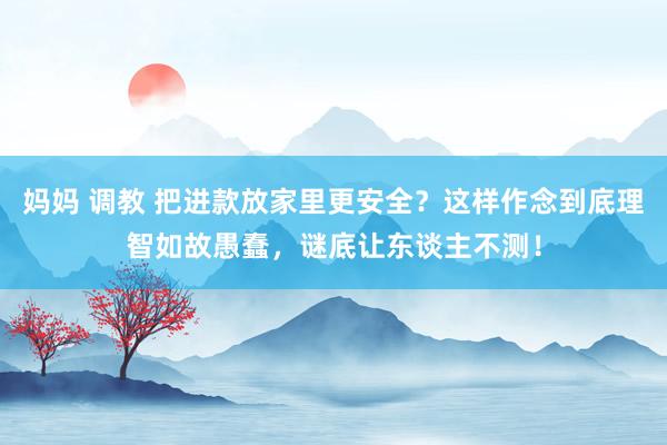妈妈 调教 把进款放家里更安全？这样作念到底理智如故愚蠢，谜底让东谈主不测！