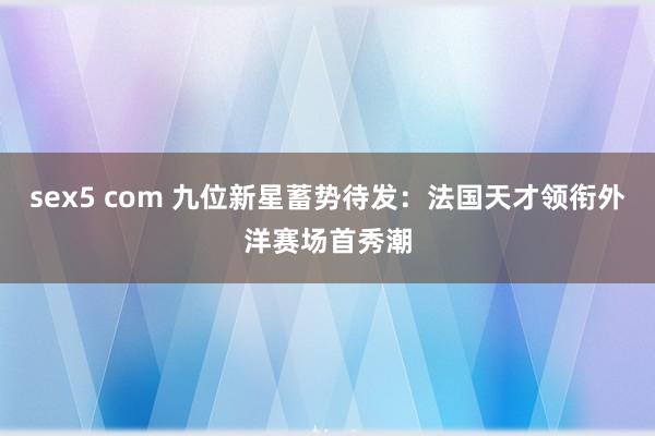 sex5 com 九位新星蓄势待发：法国天才领衔外洋赛场首秀潮