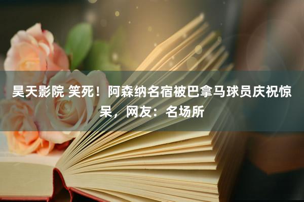 昊天影院 笑死！阿森纳名宿被巴拿马球员庆祝惊呆，网友：名场所