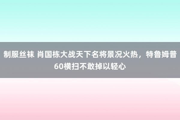制服丝袜 肖国栋大战天下名将景况火热，特鲁姆普60横扫不敢掉以轻心
