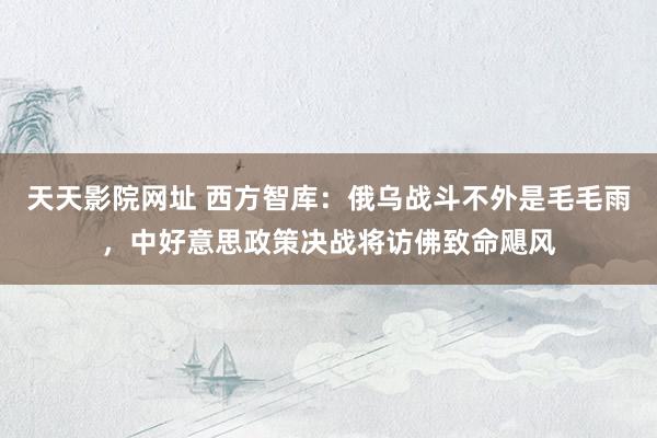 天天影院网址 西方智库：俄乌战斗不外是毛毛雨，中好意思政策决战将访佛致命飓风