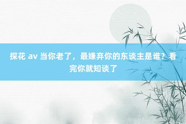 探花 av 当你老了，最嫌弃你的东谈主是谁？看完你就知谈了