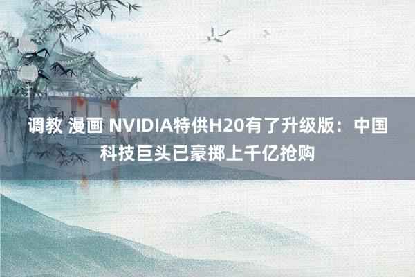 调教 漫画 NVIDIA特供H20有了升级版：中国科技巨头已豪掷上千亿抢购