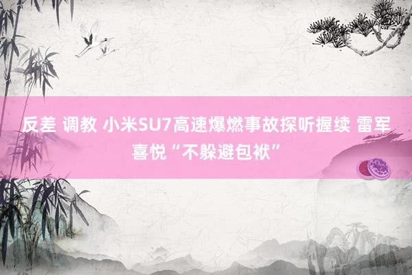 反差 调教 小米SU7高速爆燃事故探听握续 雷军喜悦“不躲避包袱”