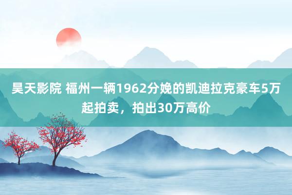昊天影院 福州一辆1962分娩的凯迪拉克豪车5万起拍卖，拍出30万高价