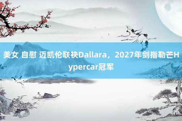 美女 自慰 迈凯伦联袂Dallara，2027年剑指勒芒Hypercar冠军