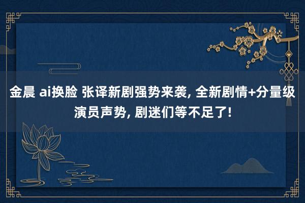 金晨 ai换脸 张译新剧强势来袭， 全新剧情+分量级演员声势， 剧迷们等不足了!