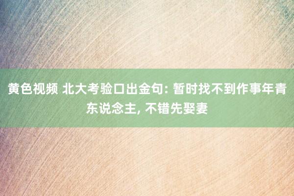 黄色视频 北大考验口出金句: 暂时找不到作事年青东说念主， 不错先娶妻