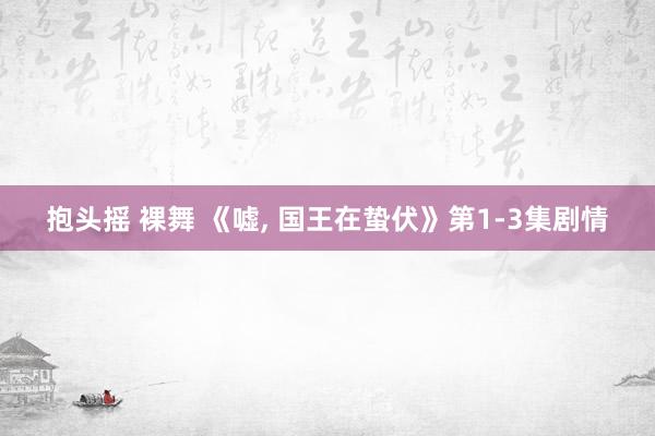 抱头摇 裸舞 《嘘， 国王在蛰伏》第1-3集剧情