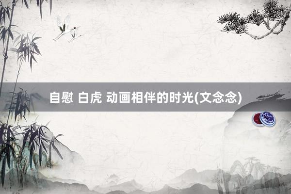 自慰 白虎 动画相伴的时光(文念念)