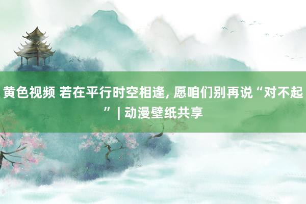 黄色视频 若在平行时空相逢， 愿咱们别再说“对不起” | 动漫壁纸共享