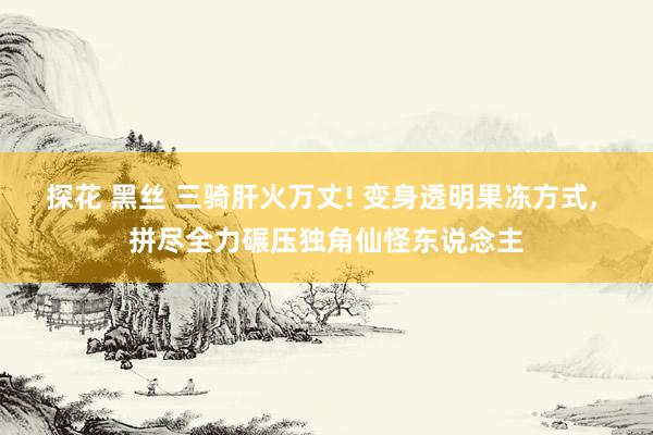 探花 黑丝 三骑肝火万丈! 变身透明果冻方式， 拼尽全力碾压独角仙怪东说念主