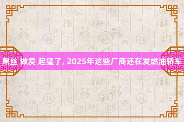 黑丝 做爱 起猛了， 2025年这些厂商还在发燃油轿车