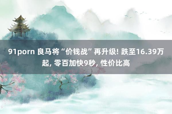 91porn 良马将“价钱战”再升级! 跌至16.39万起， 零百加快9秒， 性价比高