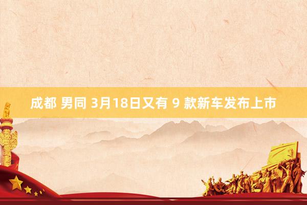 成都 男同 3月18日又有 9 款新车发布上市