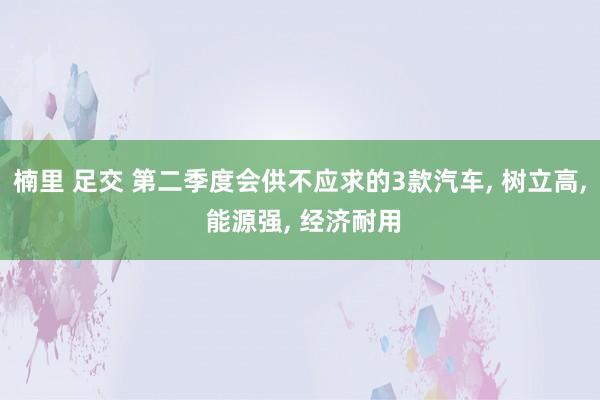 楠里 足交 第二季度会供不应求的3款汽车， 树立高， 能源强， 经济耐用