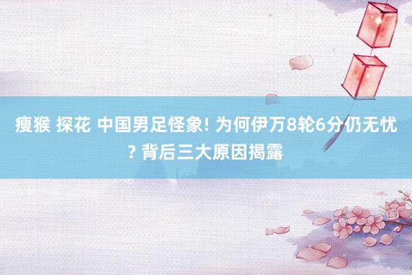 瘦猴 探花 中国男足怪象! 为何伊万8轮6分仍无忧? 背后三大原因揭露