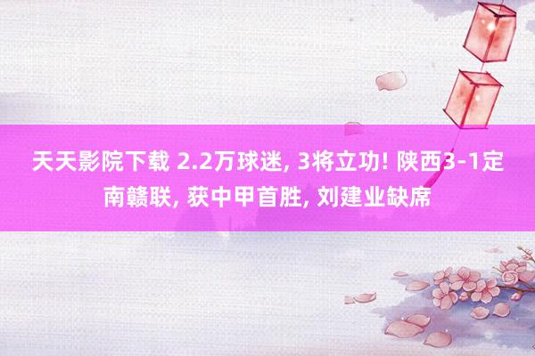 天天影院下载 2.2万球迷， 3将立功! 陕西3-1定南赣联， 获中甲首胜， 刘建业缺席