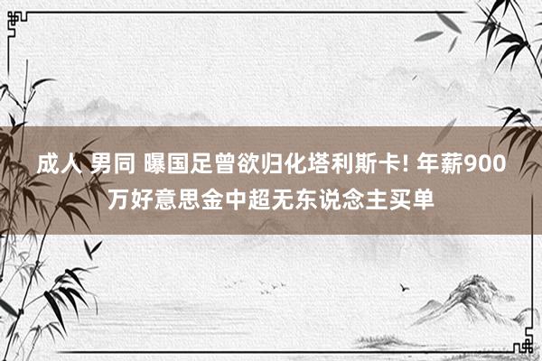 成人 男同 曝国足曾欲归化塔利斯卡! 年薪900万好意思金中超无东说念主买单