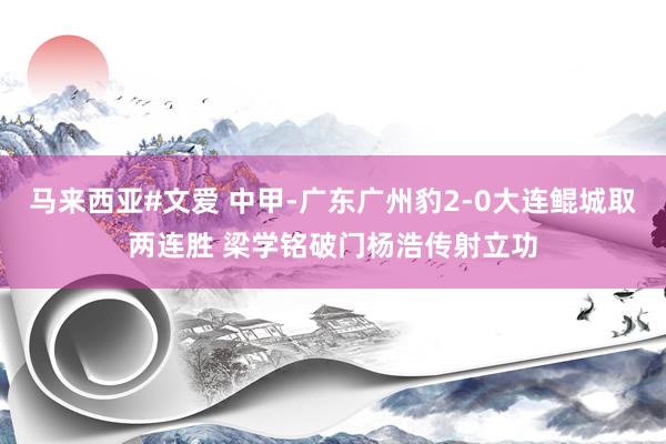 马来西亚#文爱 中甲-广东广州豹2-0大连鲲城取两连胜 梁学铭破门杨浩传射立功
