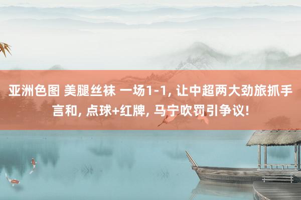 亚洲色图 美腿丝袜 一场1-1， 让中超两大劲旅抓手言和， 点球+红牌， 马宁吹罚引争议!