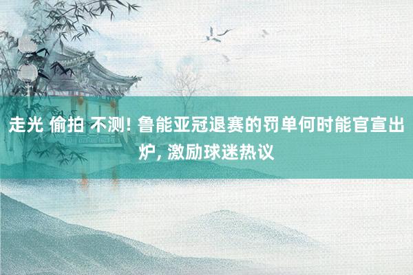 走光 偷拍 不测! 鲁能亚冠退赛的罚单何时能官宣出炉， 激励球迷热议