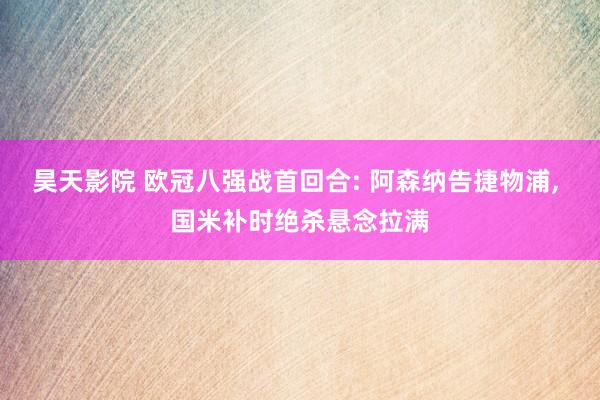 昊天影院 欧冠八强战首回合: 阿森纳告捷物浦， 国米补时绝杀悬念拉满