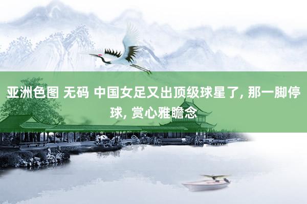 亚洲色图 无码 中国女足又出顶级球星了， 那一脚停球， 赏心雅瞻念