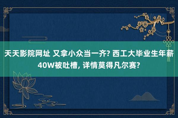 天天影院网址 又拿小众当一齐? 西工大毕业生年薪40W被吐槽， 详情莫得凡尔赛?