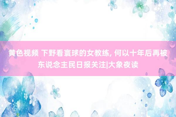 黄色视频 下野看寰球的女教练， 何以十年后再被东说念主民日报关注|大象夜读