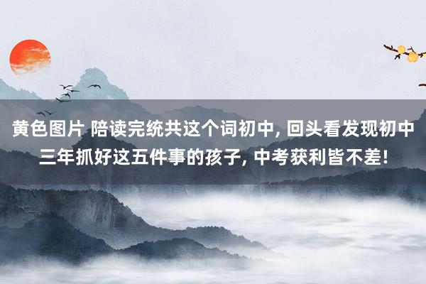 黄色图片 陪读完统共这个词初中， 回头看发现初中三年抓好这五件事的孩子， 中考获利皆不差!