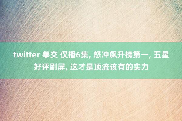 twitter 拳交 仅播6集， 怒冲飙升榜第一， 五星好评刷屏， 这才是顶流该有的实力