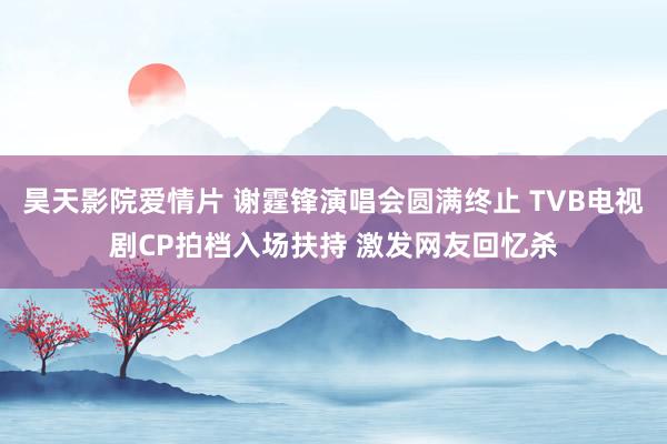 昊天影院爱情片 谢霆锋演唱会圆满终止 TVB电视剧CP拍档入场扶持 激发网友回忆杀