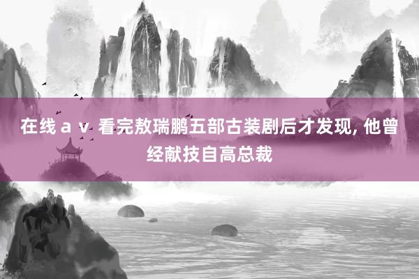 在线ａｖ 看完敖瑞鹏五部古装剧后才发现， 他曾经献技自高总裁
