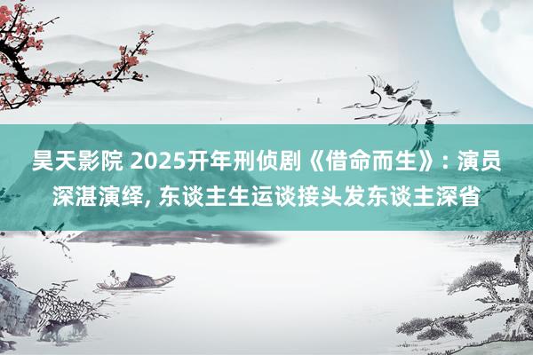 昊天影院 2025开年刑侦剧《借命而生》: 演员深湛演绎， 东谈主生运谈接头发东谈主深省