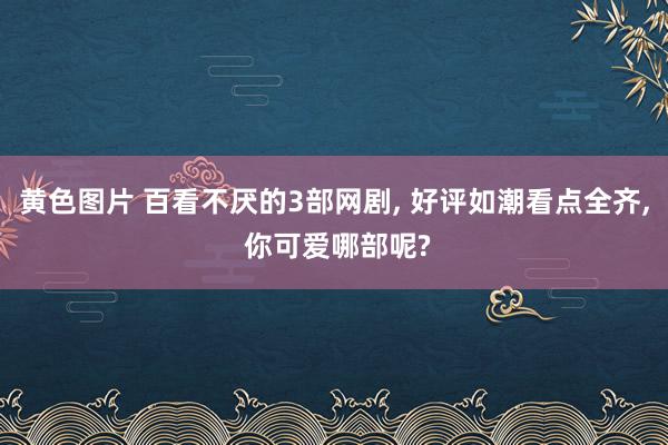 黄色图片 百看不厌的3部网剧， 好评如潮看点全齐， 你可爱哪部呢?